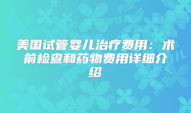 美国试管婴儿治疗费用：术前检查和药物费用详细介绍