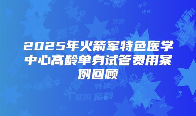 2025年火箭军特色医学中心高龄单身试管费用案例回顾