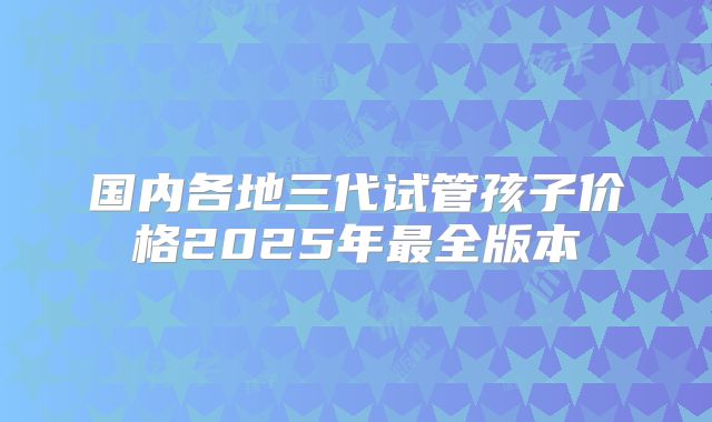 国内各地三代试管孩子价格2025年最全版本