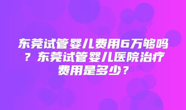 东莞试管婴儿费用6万够吗?东莞试管婴儿医院治疗费用是多少?