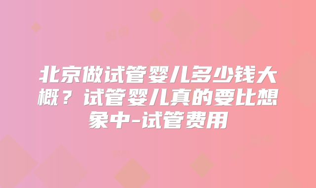 北京做试管婴儿多少钱大概?试管婴儿真的要比想象中-试管费用
