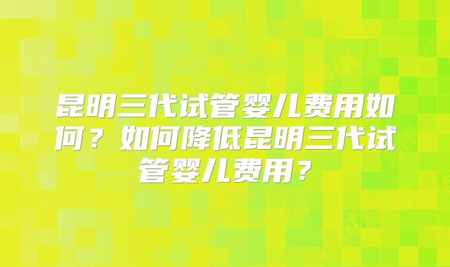 昆明三代试管婴儿费用如何?如何降低昆明三代试管婴儿费用?