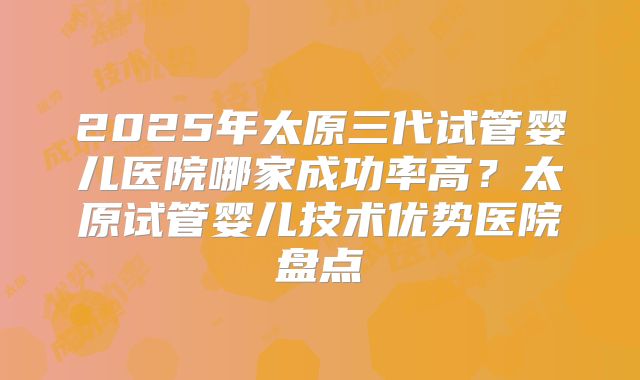 2025年太原三代试管婴儿医院哪家成功率高？太原试管婴儿技术优势医院盘点
