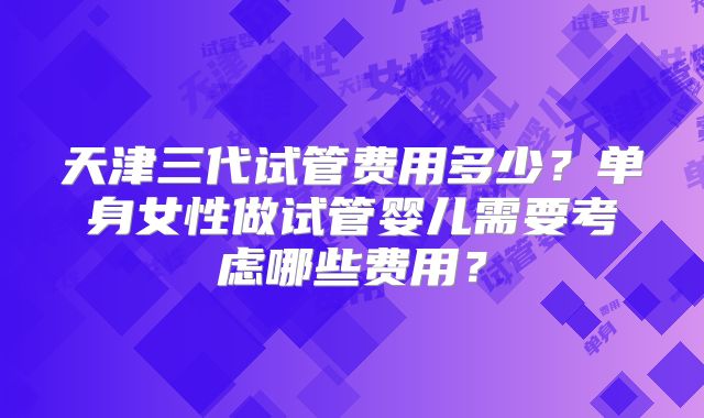 天津三代试管费用多少?单身女性做试管婴儿需要考虑哪些费用?