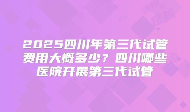2025四川年第三代试管费用大概多少?四川哪些医院开展第三代试管