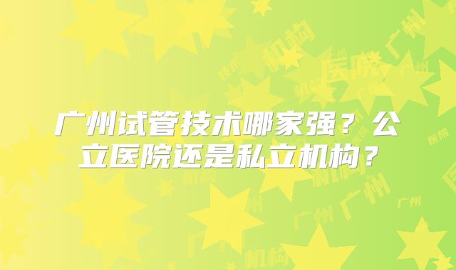 广州试管技术哪家强?公立医院还是私立机构?