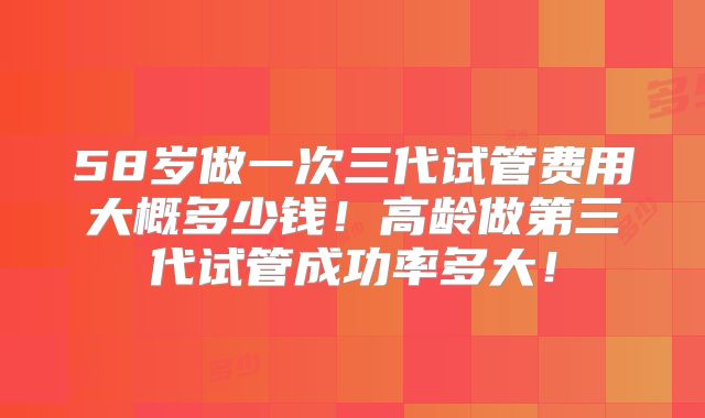58岁做一次三代试管费用大概多少钱!高龄做第三代试管成功率多大!