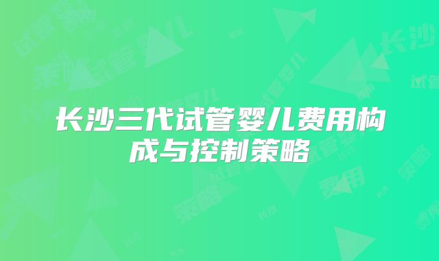 长沙三代试管婴儿费用构成与控制策略