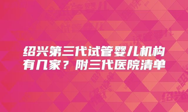 绍兴第三代试管婴儿机构有几家?附三代医院清单