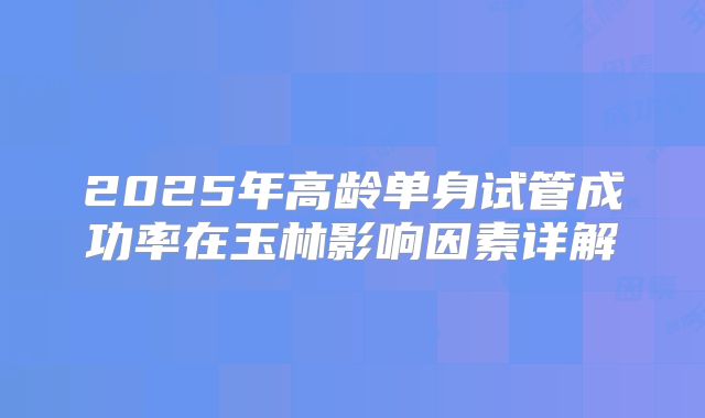 2025年高龄单身试管成功率在玉林影响因素详解