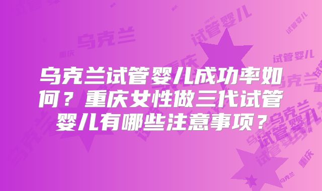乌克兰试管婴儿成功率如何？重庆女性做三代试管婴儿有哪些注意事项？