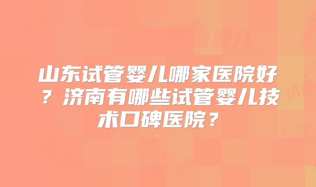 山东试管婴儿哪家医院好?济南有哪些试管婴儿技术口碑医院?