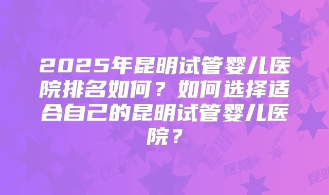 2025年昆明试管婴儿医院排名如何?如何选择适合自己的昆明试管婴儿医院?