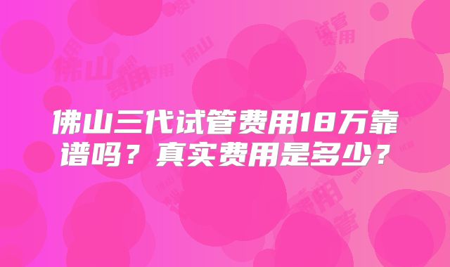 佛山三代试管费用18万靠谱吗?真实费用是多少?