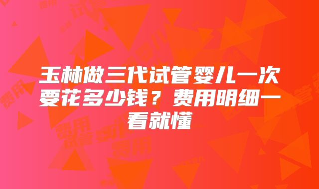 玉林做三代试管婴儿一次要花多少钱?费用明细一看就懂