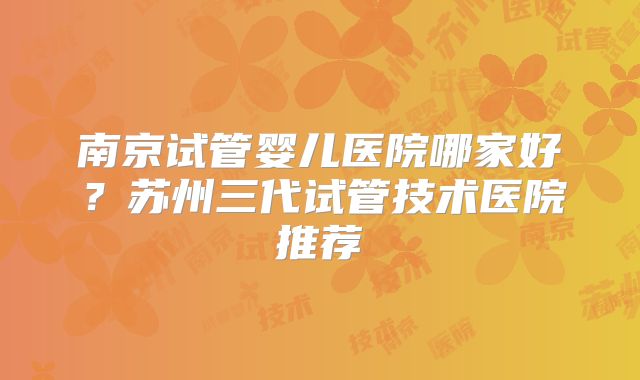 南京试管婴儿医院哪家好？苏州三代试管技术医院推荐
