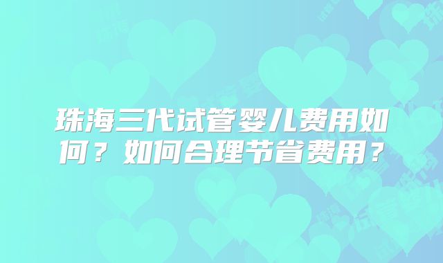 珠海三代试管婴儿费用如何?如何合理节省费用?