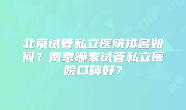 北京试管私立医院排名如何?南京哪家试管私立医院口碑好?