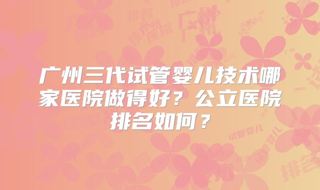 广州三代试管婴儿技术哪家医院做得好?公立医院排名如何?