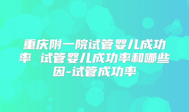 重庆附一院试管婴儿成功率 试管婴儿成功率和哪些因-试管成功率