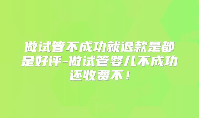做试管不成功就退款是都是好评-做试管婴儿不成功还收费不!