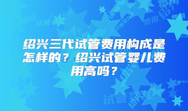 绍兴三代试管费用构成是怎样的？绍兴试管婴儿费用高吗？
