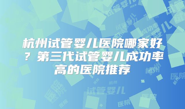 杭州试管婴儿医院哪家好?第三代试管婴儿成功率高的医院推荐