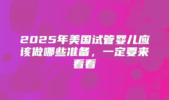 2025年美国试管婴儿应该做哪些准备,一定要来看看