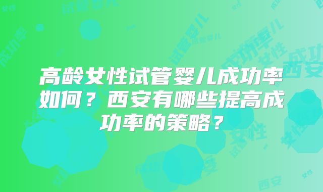 高龄女性试管婴儿成功率如何?西安有哪些提高成功率的策略?