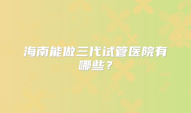 海南能做三代试管医院有哪些?