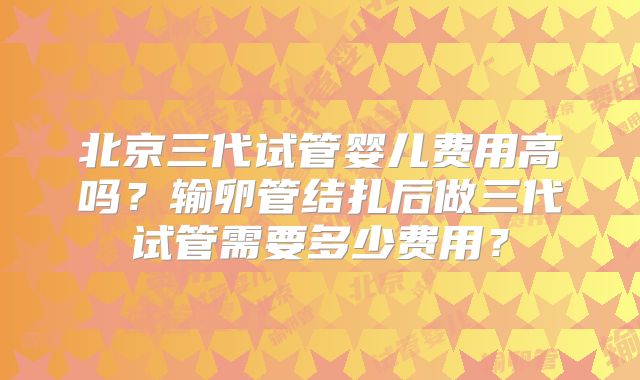北京三代试管婴儿费用高吗？输卵管结扎后做三代试管需要多少费用？