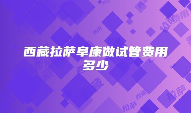 西藏拉萨阜康做试管费用多少