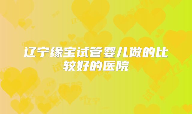 辽宁缘宝试管婴儿做的比较好的医院
