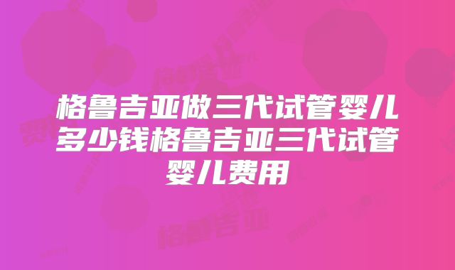 格鲁吉亚做三代试管婴儿多少钱格鲁吉亚三代试管婴儿费用