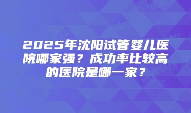 2025年沈阳试管婴儿医院哪家强？成功率比较高的医院是哪一家？