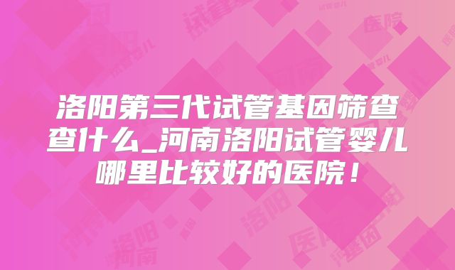 洛阳第三代试管基因筛查查什么_河南洛阳试管婴儿哪里比较好的医院！