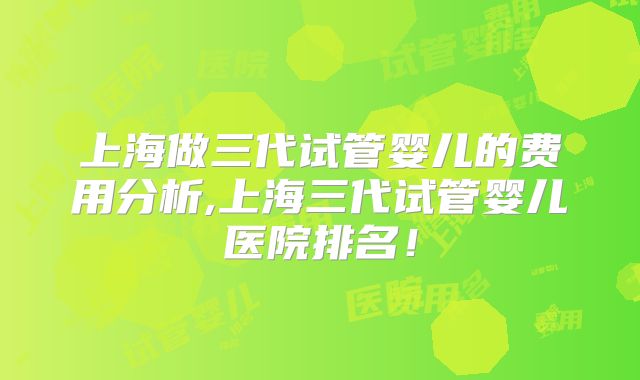 上海做三代试管婴儿的费用分析,上海三代试管婴儿医院排名!