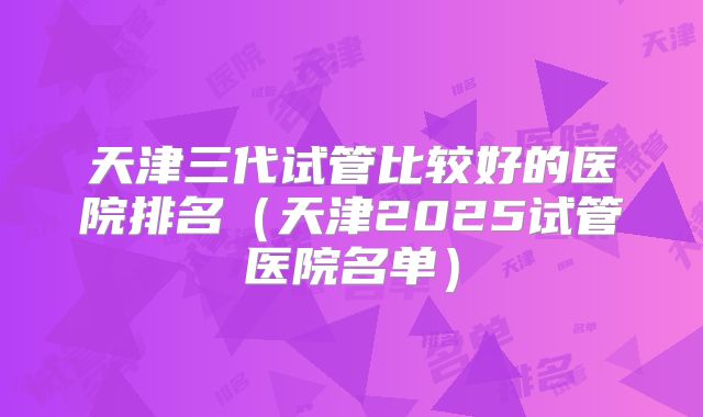 天津三代试管比较好的医院排名（天津2025试管医院名单）