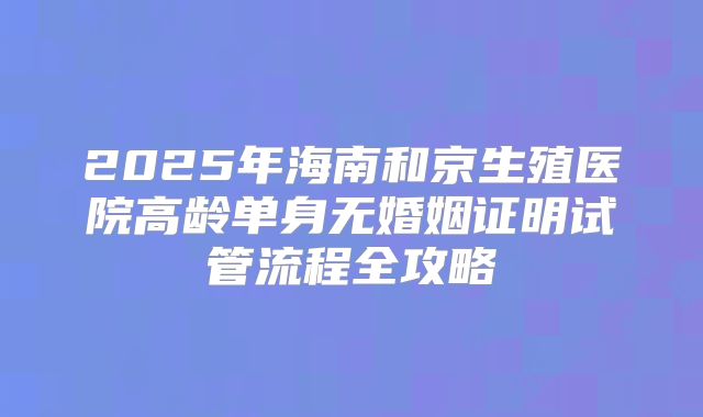 2025年海南和京生殖医院高龄单身无婚姻证明试管流程全攻略