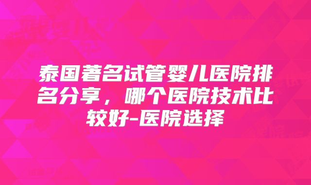 泰国著名试管婴儿医院排名分享，哪个医院技术比较好-医院选择