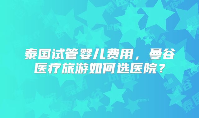 泰国试管婴儿费用,曼谷医疗旅游如何选医院?