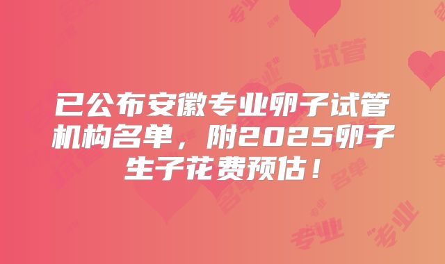 已公布安徽专业卵子试管机构名单,附2025卵子生子花费预估!