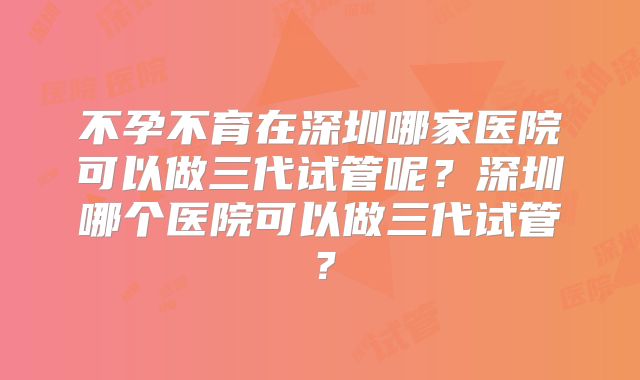 不孕不育在深圳哪家医院可以做三代试管呢?深圳哪个医院可以做三代试管?
