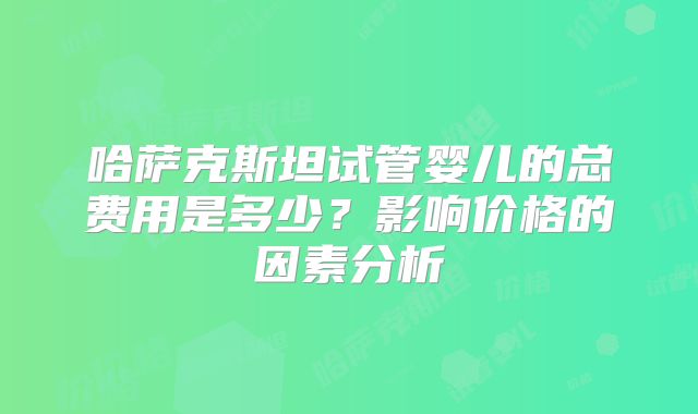 哈萨克斯坦试管婴儿的总费用是多少？影响价格的因素分析