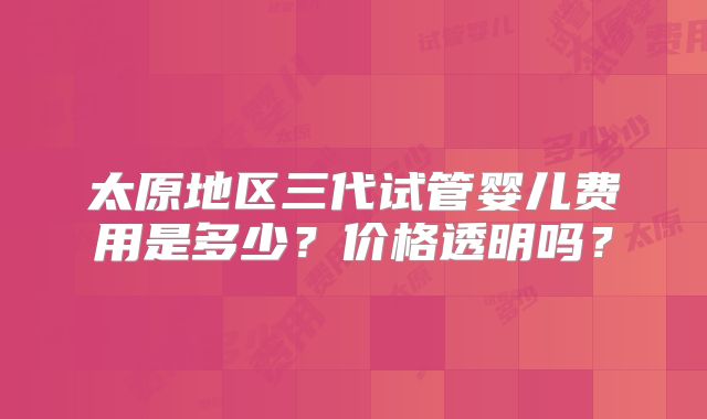太原地区三代试管婴儿费用是多少？价格透明吗？