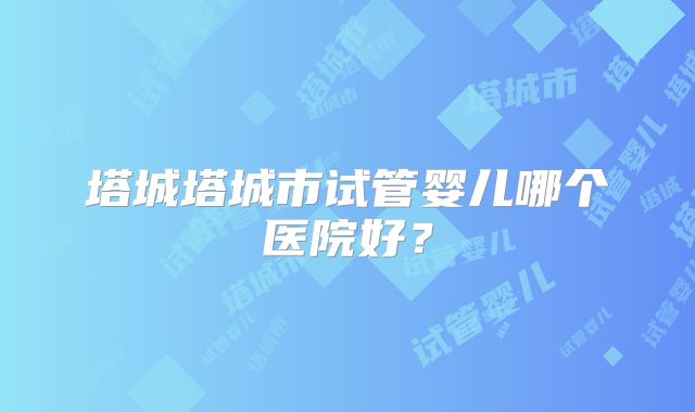 塔城塔城市试管婴儿哪个医院好？