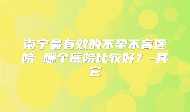 南宁最有效的不孕不育医院 哪个医院比较好？-其它