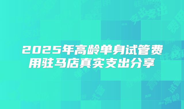 2025年高龄单身试管费用驻马店真实支出分享