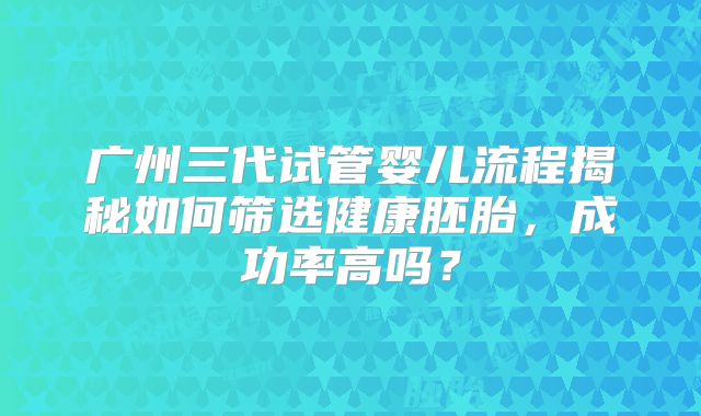 广州三代试管婴儿流程揭秘如何筛选健康胚胎,成功率高吗?