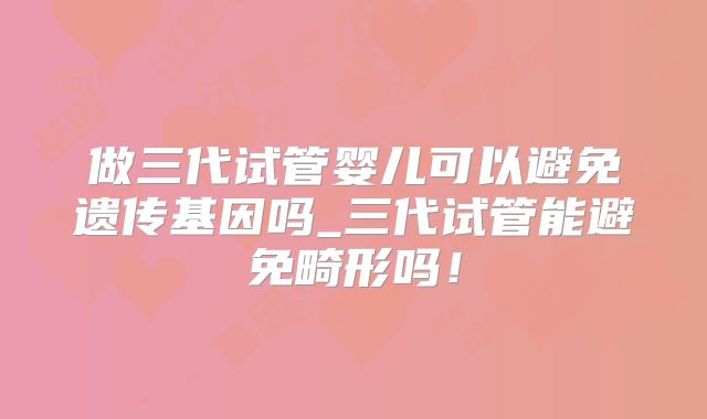 做三代试管婴儿可以避免遗传基因吗_三代试管能避免畸形吗！